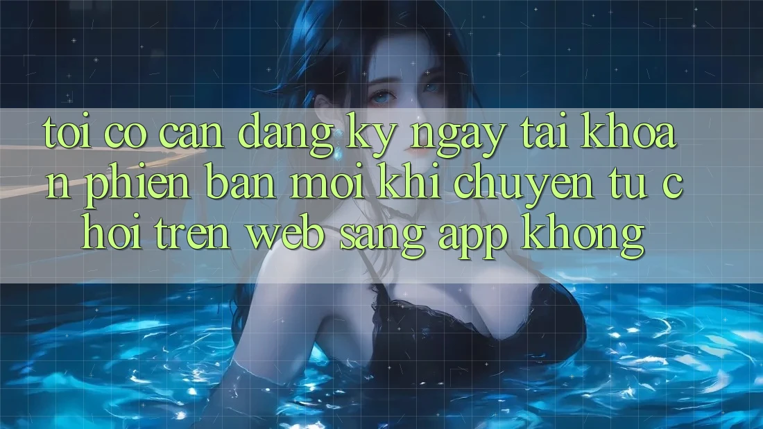 Tôi có cần đăng ký ngay tài khoản phiên bản mới khi chuyển từ chơi trên web sang app không? Tôi có cần đăng ký ngay tài khoản phiên bản mới khi chuyển từ chơi trên web sang app không?