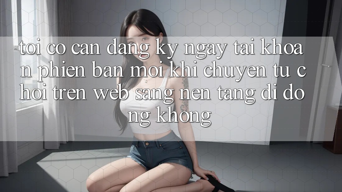 Tôi có cần đăng ký ngay tài khoản phiên bản mới khi chuyển từ chơi trên web sang nền tảng di động không? Tôi có cần đăng ký ngay tài khoản phiên bản mới khi chuyển từ chơi trên web sang nền tảng di động không?