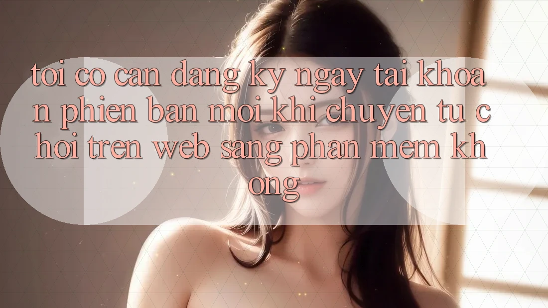 Tôi có cần đăng ký ngay tài khoản phiên bản mới khi chuyển từ chơi trên web sang phần mềm không? Tôi có cần đăng ký ngay tài khoản phiên bản mới khi chuyển từ chơi trên web sang phần mềm không?