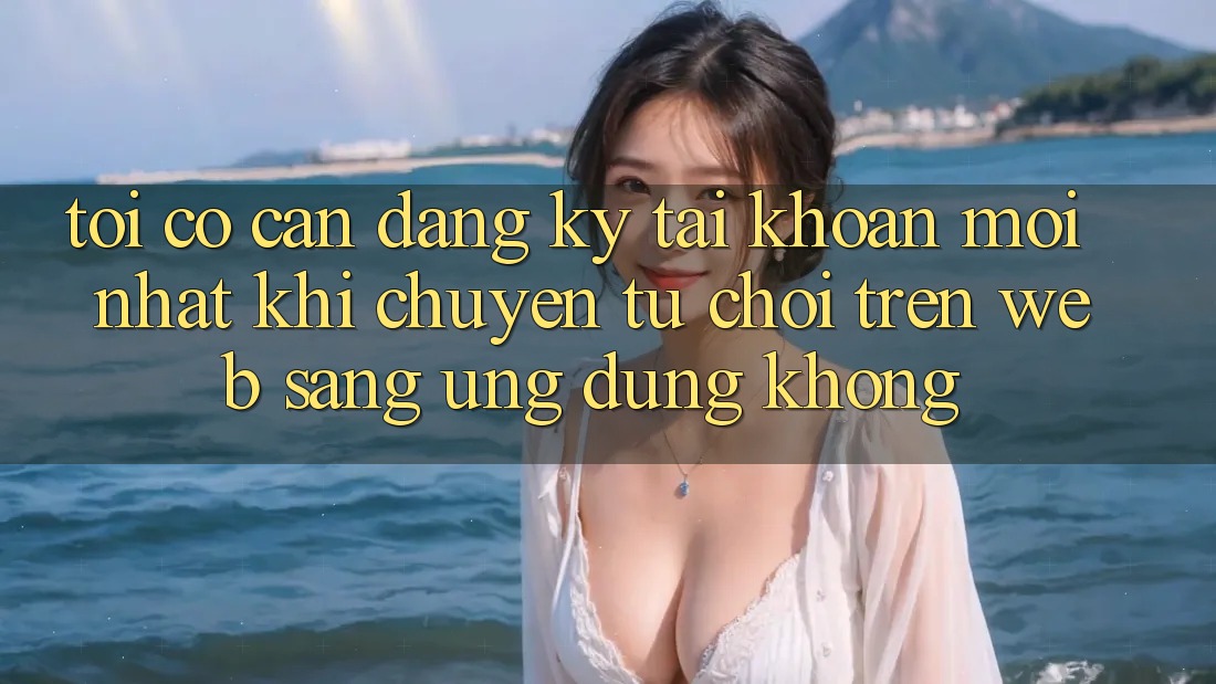 Tôi có cần đăng ký tài khoản mới nhất khi chuyển từ chơi trên web sang ứng dụng không?