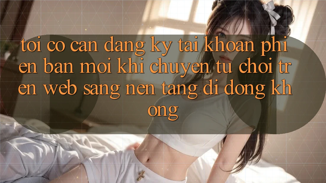 Tôi có cần đăng ký tài khoản phiên bản mới khi chuyển từ chơi trên web sang nền tảng di động không? Tôi có cần đăng ký tài khoản phiên bản mới khi chuyển từ chơi trên web sang nền tảng di động không?