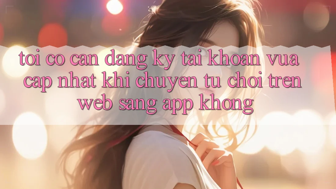 Tôi có cần đăng ký tài khoản vừa cập nhật khi chuyển từ chơi trên web sang app không? Tôi có cần đăng ký tài khoản vừa cập nhật khi chuyển từ chơi trên web sang app không?