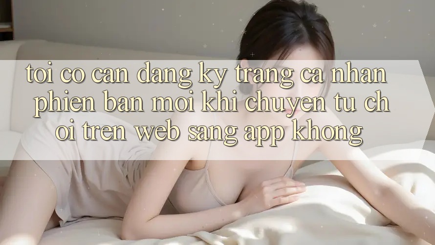 Tôi có cần đăng ký trang cá nhân phiên bản mới khi chuyển từ chơi trên web sang app không?