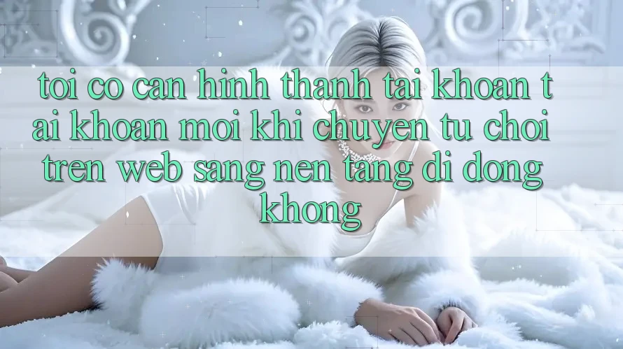 Tôi có cần hình thành tài khoản tài khoản mới khi chuyển từ chơi trên web sang nền tảng di động không?