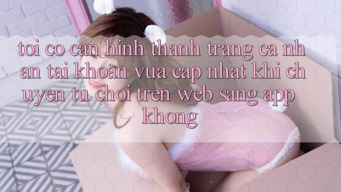 Tôi có cần hình thành trang cá nhân tài khoản vừa cập nhật khi chuyển từ chơi trên web sang app không?