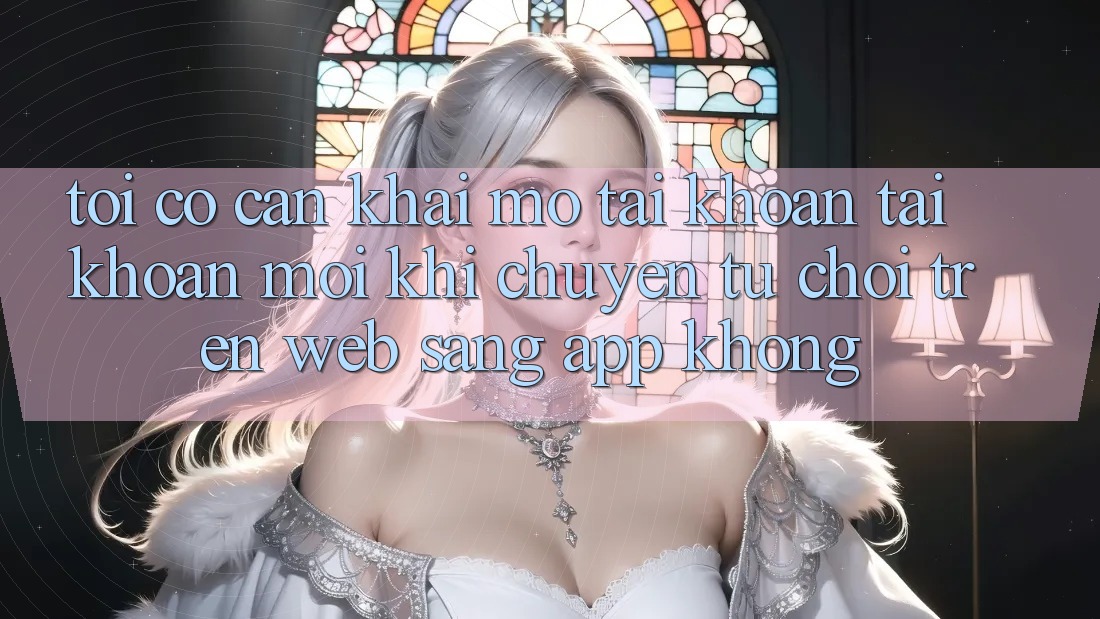 Tôi có cần khai mở tài khoản tài khoản mới khi chuyển từ chơi trên web sang app không? Tôi có cần khai mở tài khoản tài khoản mới khi chuyển từ chơi trên web sang app không?