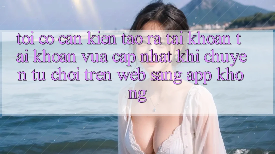 Tôi có cần kiến tạo ra tài khoản tài khoản vừa cập nhật khi chuyển từ chơi trên web sang app không? Tôi có cần kiến tạo ra tài khoản tài khoản vừa cập nhật khi chuyển từ chơi trên web sang app không?