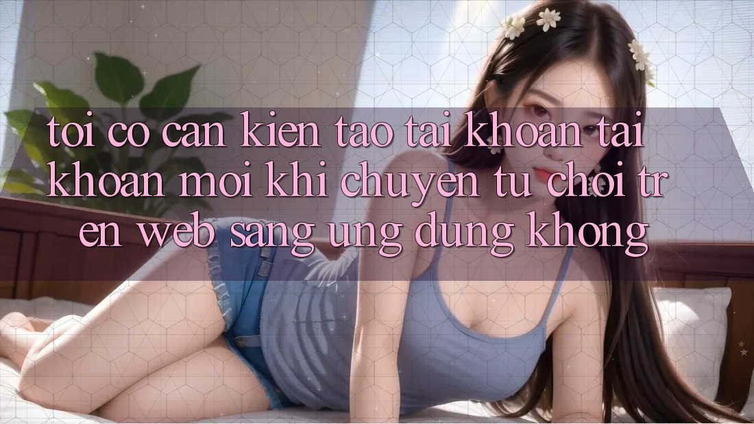 Tôi có cần kiến tạo tài khoản tài khoản mới khi chuyển từ chơi trên web sang ứng dụng không?