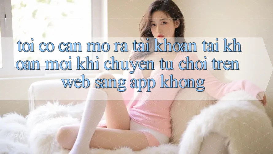 Tôi có cần mở ra tài khoản tài khoản mới khi chuyển từ chơi trên web sang app không? Tôi có cần mở ra tài khoản tài khoản mới khi chuyển từ chơi trên web sang app không?