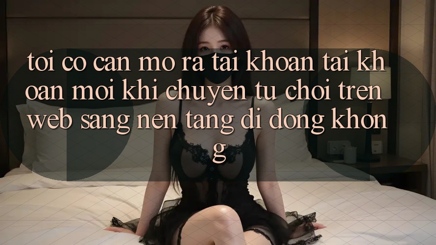 Tôi có cần mở ra tài khoản tài khoản mới khi chuyển từ chơi trên web sang nền tảng di động không? Tôi có cần mở ra tài khoản tài khoản mới khi chuyển từ chơi trên web sang nền tảng di động không?