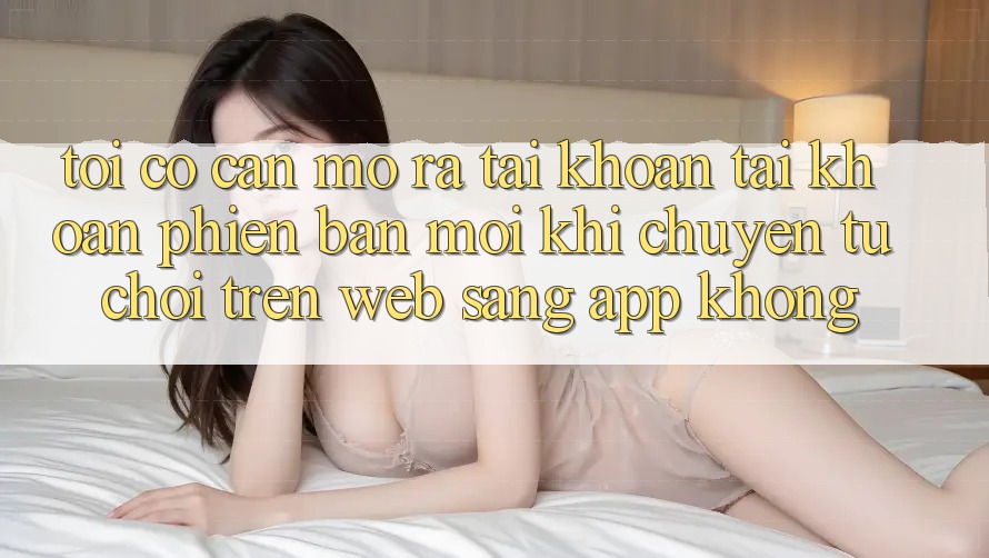 Tôi có cần mở ra tài khoản tài khoản phiên bản mới khi chuyển từ chơi trên web sang app không?
