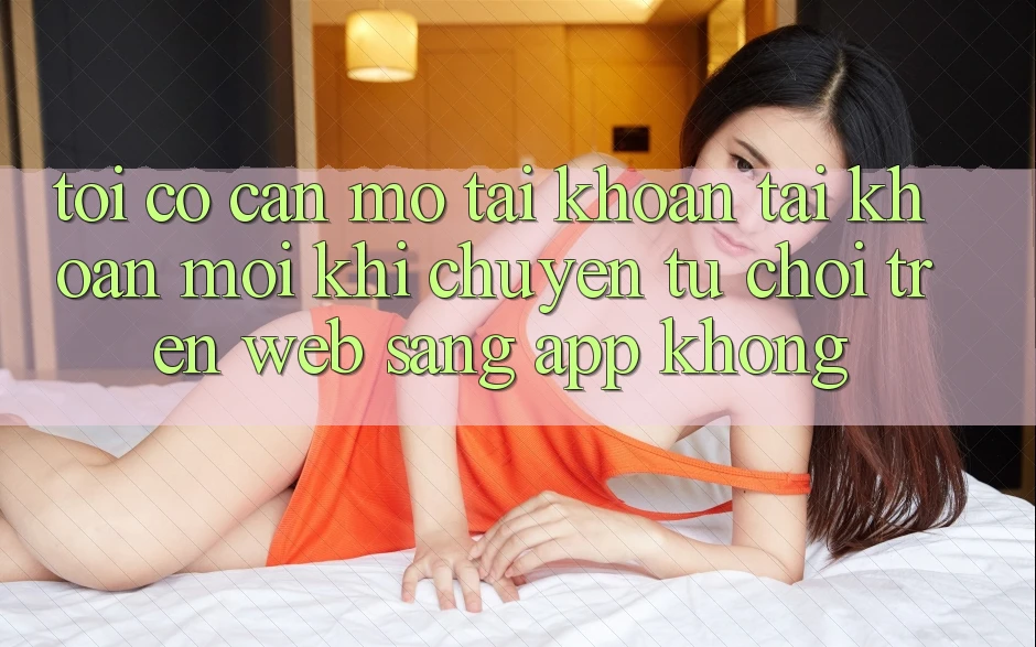 Tôi có cần mở tài khoản tài khoản mới khi chuyển từ chơi trên web sang app không?