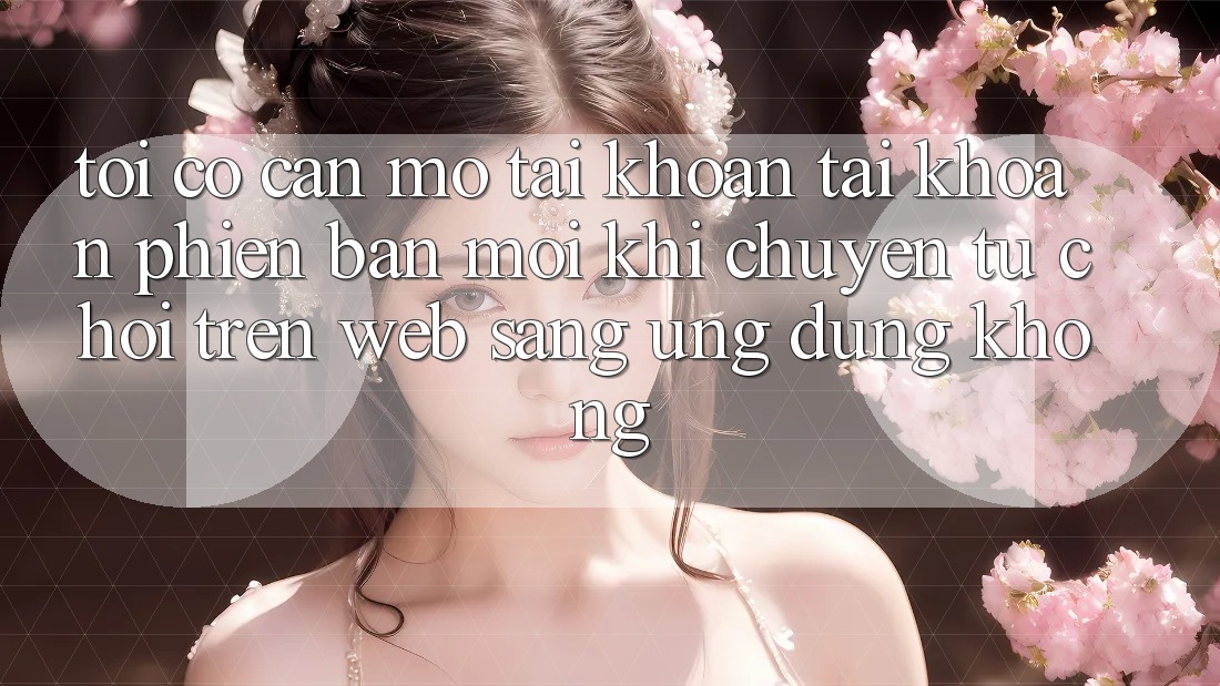 Tôi có cần mở tài khoản tài khoản phiên bản mới khi chuyển từ chơi trên web sang ứng dụng không? Tôi có cần mở tài khoản tài khoản phiên bản mới khi chuyển từ chơi trên web sang ứng dụng không?