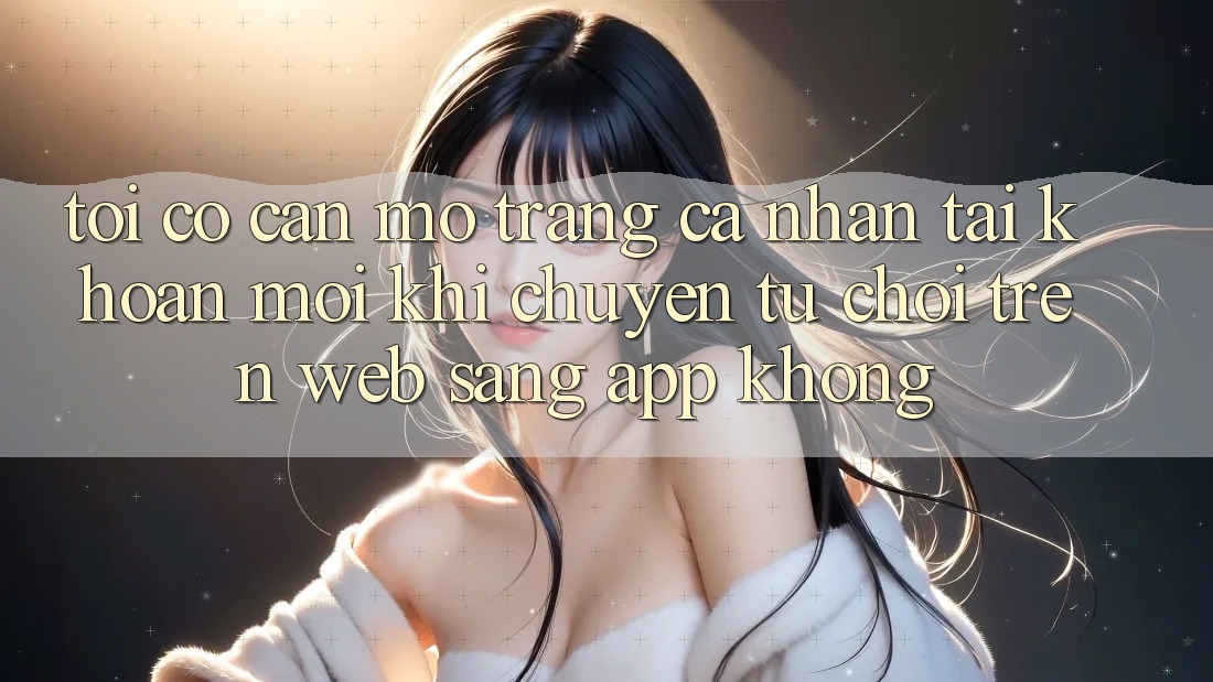 Tôi có cần mở trang cá nhân tài khoản mới khi chuyển từ chơi trên web sang app không? Tôi có cần mở trang cá nhân tài khoản mới khi chuyển từ chơi trên web sang app không?