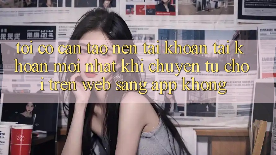 Tôi có cần tạo nên tài khoản tài khoản mới nhất khi chuyển từ chơi trên web sang app không?