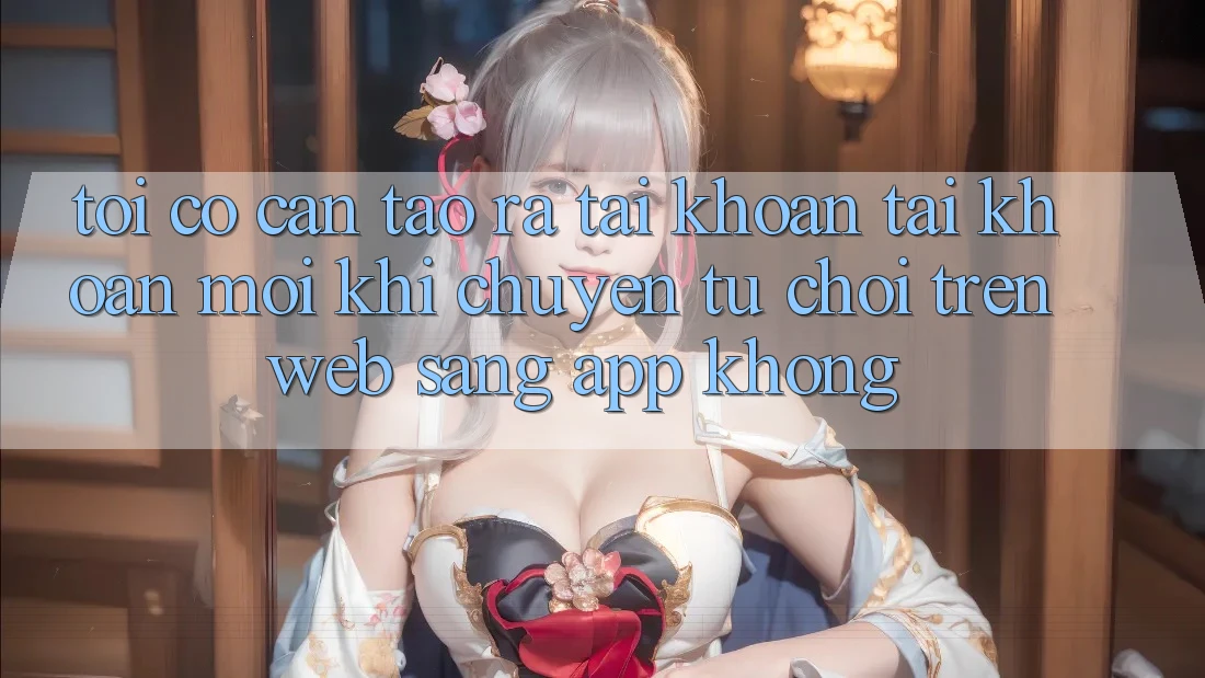 Tôi có cần tạo ra tài khoản tài khoản mới khi chuyển từ chơi trên web sang app không? Tôi có cần tạo ra tài khoản tài khoản mới khi chuyển từ chơi trên web sang app không?