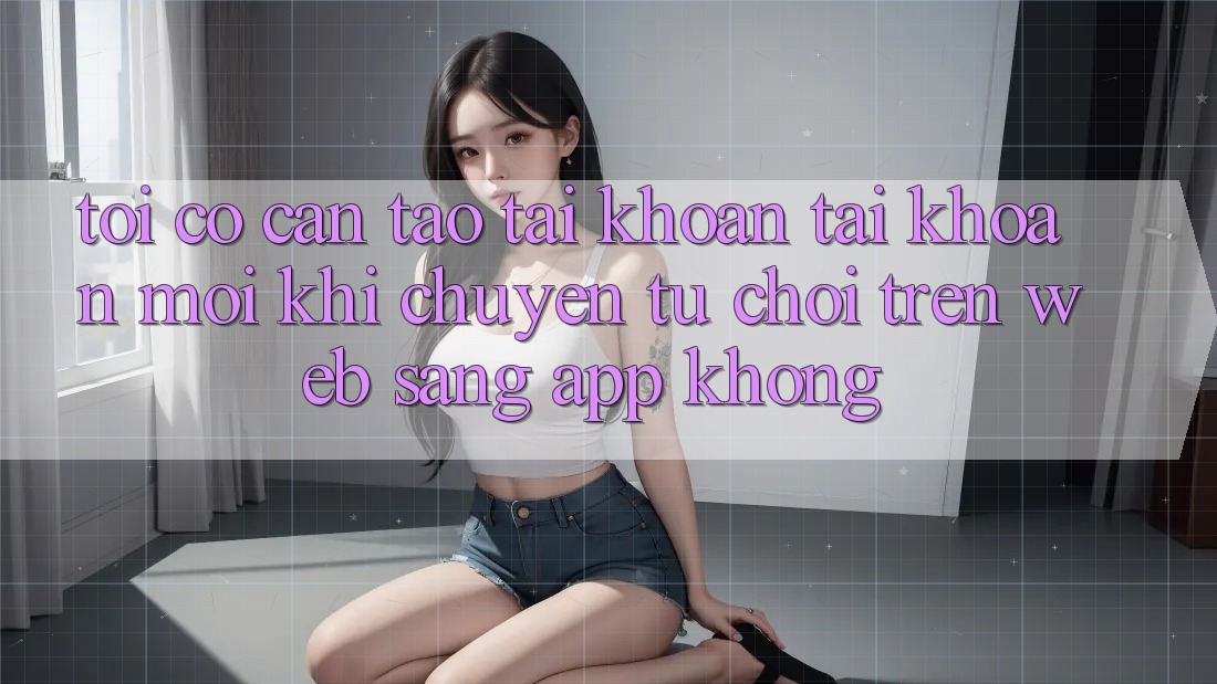 Tôi có cần tạo tài khoản tài khoản mới khi chuyển từ chơi trên web sang app không?