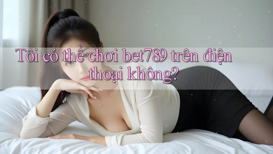 Tôi có thể chơi bet789 trên điện thoại không? Tôi có thể chơi bet789 trên điện thoại không?