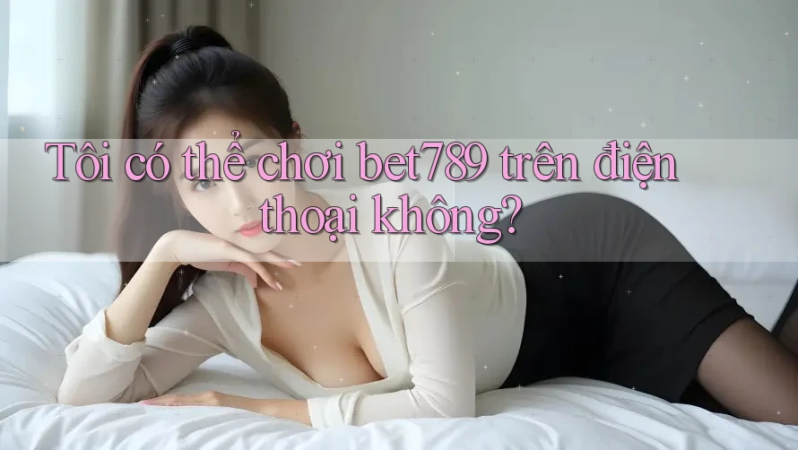 Tôi có thể chơi bet789 trên điện thoại không? Tôi có thể chơi bet789 trên điện thoại không?