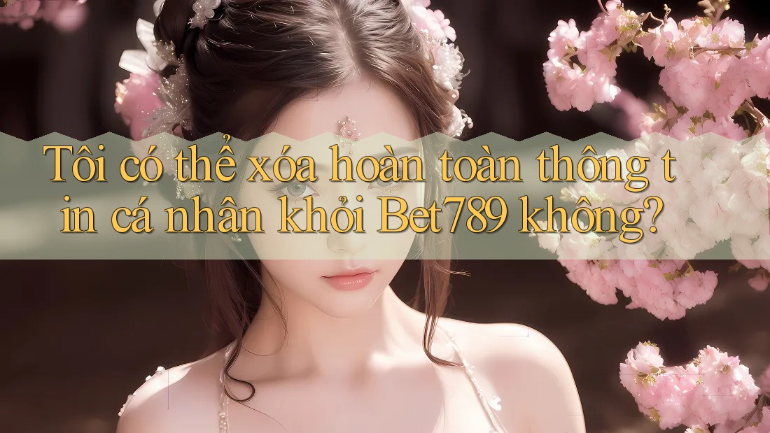 Tôi có thể xóa hoàn toàn thông tin cá nhân khỏi Bet789 không?