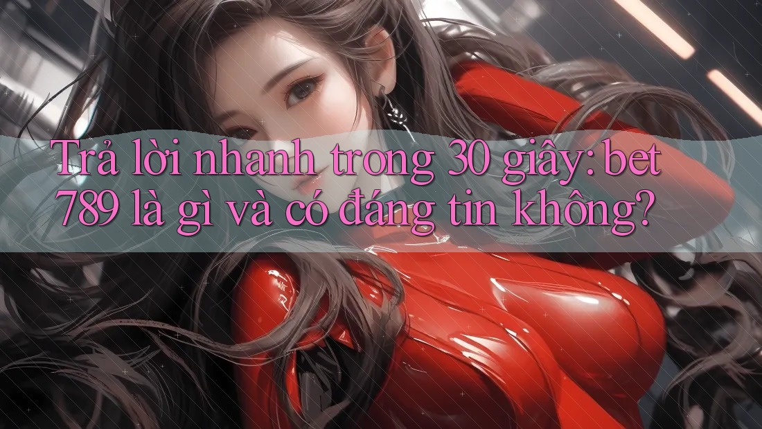 Trả lời nhanh trong 30 giây: bet789 là gì và có đáng tin không?