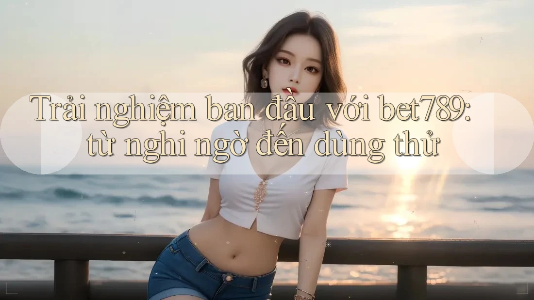 Trải nghiệm ban đầu với bet789: từ nghi ngờ đến dùng thử Trải nghiệm ban đầu với bet789: từ nghi ngờ đến dùng thử