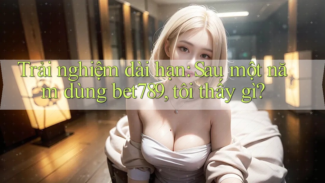 Trải nghiệm dài hạn: Sau một năm dùng bet789, tôi thấy gì?