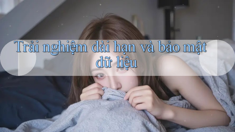 Trải nghiệm dài hạn và bảo mật dữ liệu Trải nghiệm dài hạn và bảo mật dữ liệu