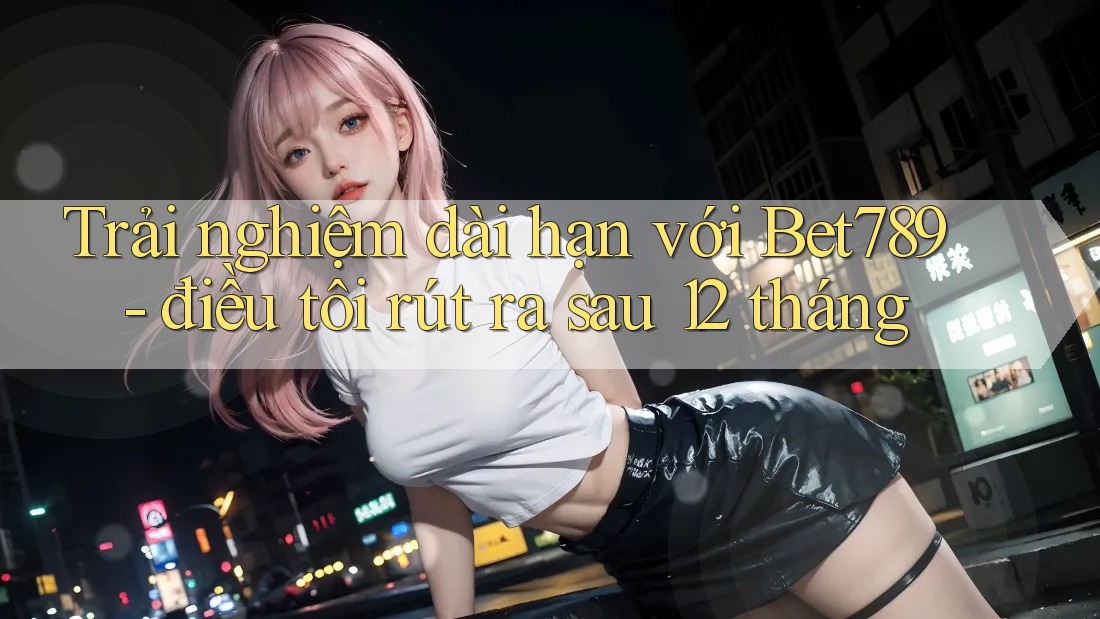 Trải nghiệm dài hạn với Bet789 - điều tôi rút ra sau 12 tháng Trải nghiệm dài hạn với Bet789 - điều tôi rút ra sau 12 tháng