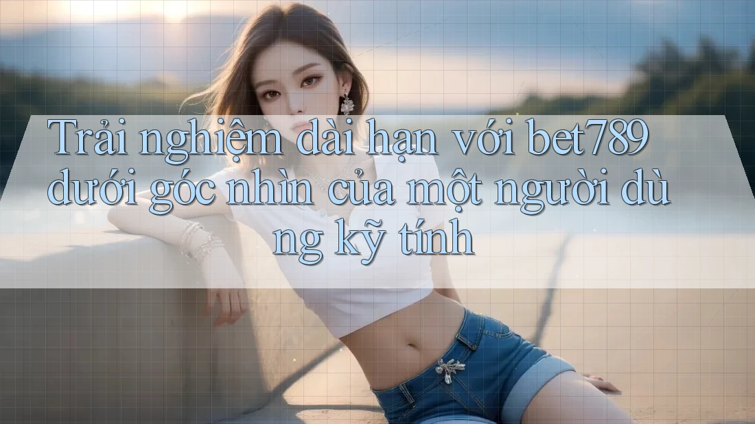 Trải nghiệm dài hạn với bet789 dưới góc nhìn của một người dùng kỹ tính