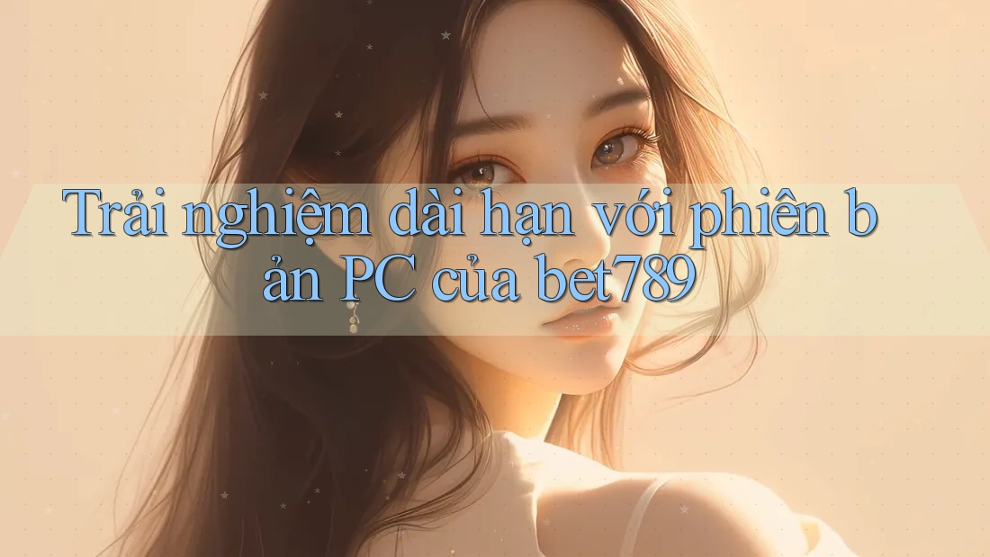 Trải nghiệm dài hạn với phiên bản PC của bet789 Trải nghiệm dài hạn với phiên bản PC của bet789