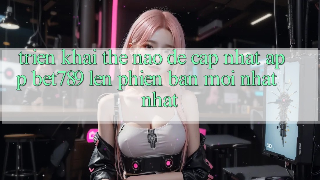 Triển khai thế nào để cập nhật app bet789 lên phiên bản mới nhất nhất?