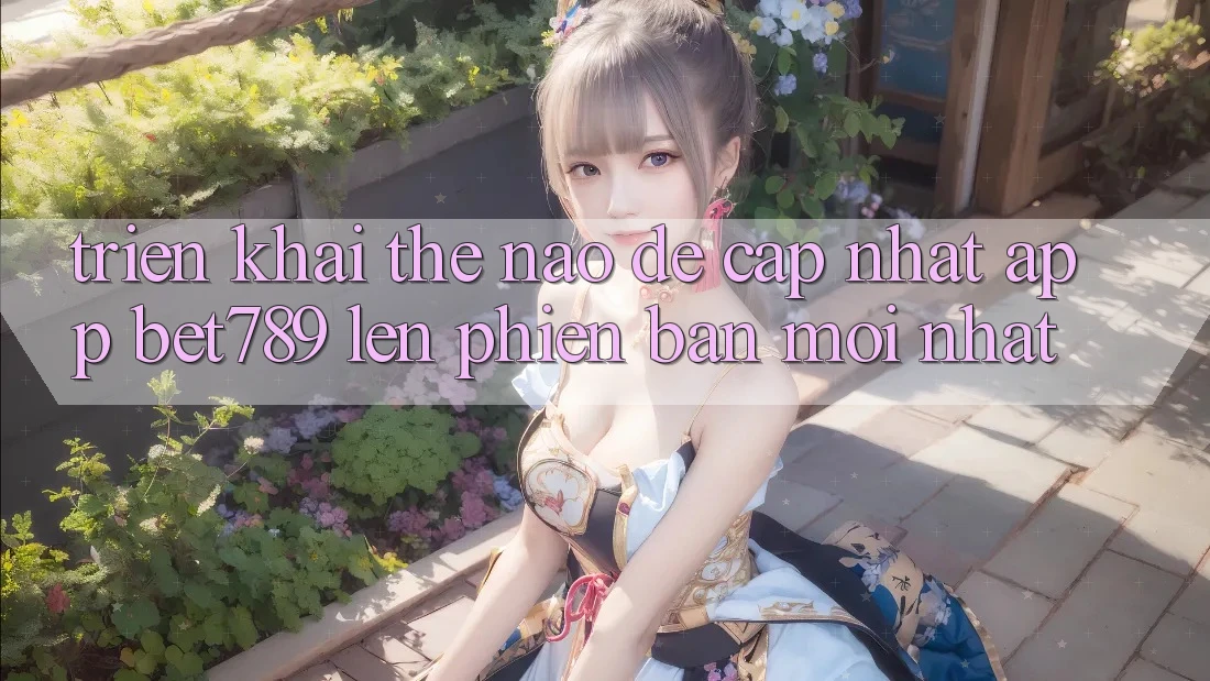 Triển khai thế nào để cập nhật app bet789 lên phiên bản mới nhất?