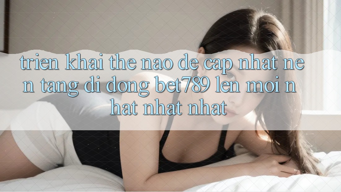 Triển khai thế nào để cập nhật nền tảng di động bet789 lên mới nhất nhất nhất? Triển khai thế nào để cập nhật nền tảng di động bet789 lên mới nhất nhất nhất?