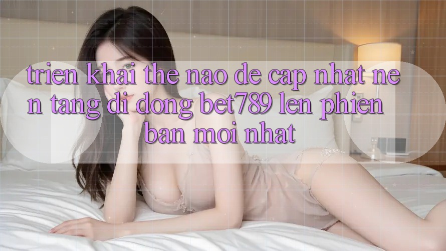 Triển khai thế nào để cập nhật nền tảng di động bet789 lên phiên bản mới nhất?