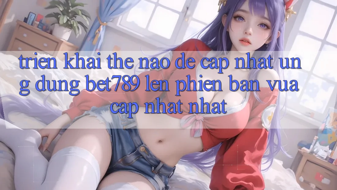 Triển khai thế nào để cập nhật ứng dụng bet789 lên phiên bản vừa cập nhật nhất? Triển khai thế nào để cập nhật ứng dụng bet789 lên phiên bản vừa cập nhật nhất?