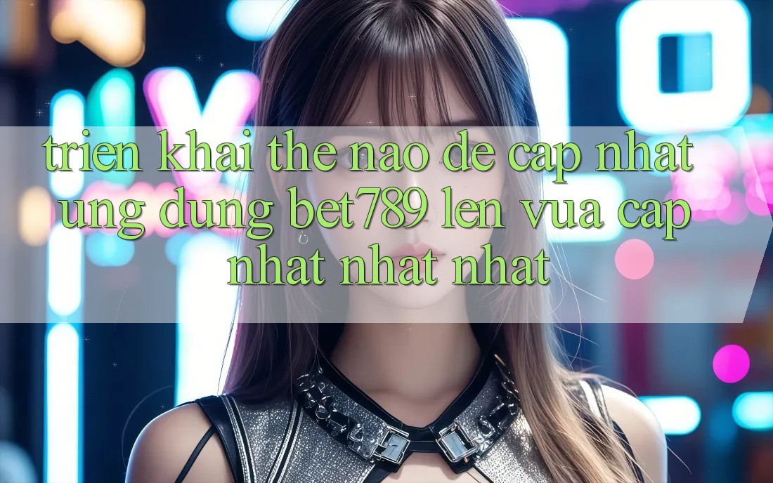 Triển khai thế nào để cập nhật ứng dụng bet789 lên vừa cập nhật nhất nhất?