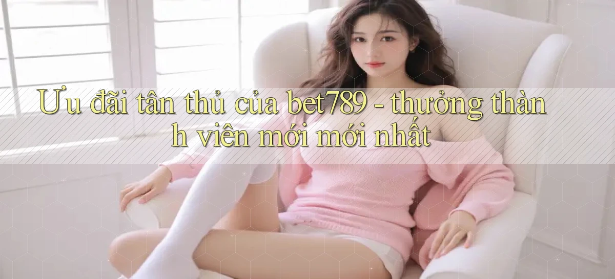 Ưu đãi tân thủ của bet789   thưởng thành viên mới mới nhất