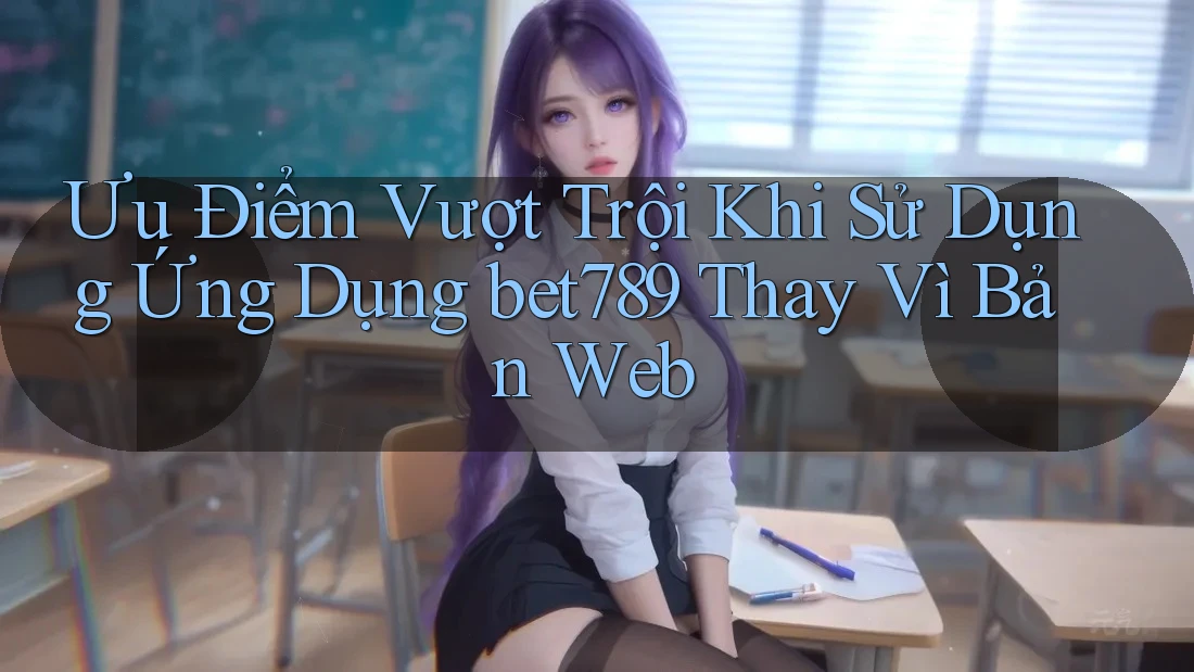 Ưu Điểm Vượt Trội Khi Sử Dụng Ứng Dụng bet789 Thay Vì Bản Web