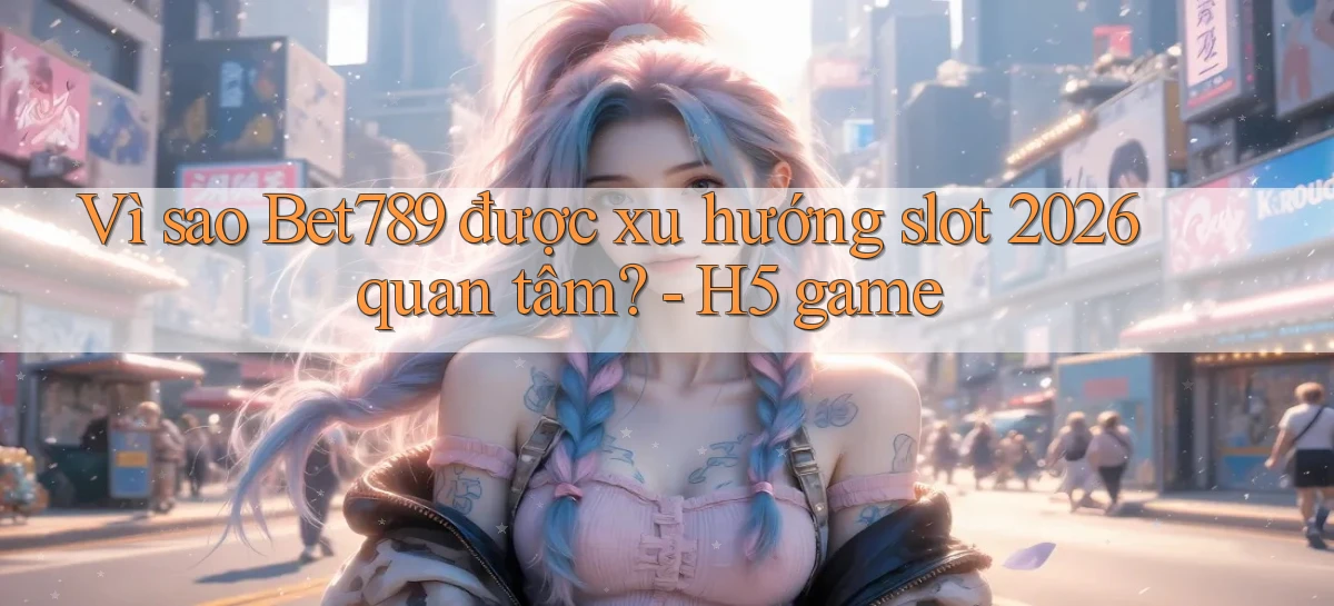 Vì sao Bet789 được xu hướng slot 2026 quan tâm   H5 game